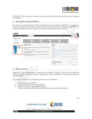 193
El SECOP II tiene un Agente Virtual que es S2 y una Mesa de Servicio para proporcionar soporte a
sus usuarios.
A S2 el Agente Virtual de SECOP II
S2 ofrece al usuario información sobre el desarrollo de su actividad en SECOP II y mensajes de
alerta. El usuario puede buscar y consultar información sobre las funcionalidades del SECOP II en
la wiki de S2 haciendo clic en "Ayuda" en la parte superior del escritorio o sobre S2.
B Mesa de servicio
Colombia Compra Eficiente tiene a disposición una Mesa de Servicio a la cual los usuarios del
SECOP II pueden solicitar información, aclaraciones, hacer consultas e informar sobre incidentes
en el SECOP II.
Los canales de atención de la Mesa de Servicio son los siguientes:
 Línea en Bogotá: 7456788.
 Línea nacional gratuita: 018000-520808
 Correo electrónico: soporte@secop.gov.co
 Chat y tramite de PQRS desde la página web www.colombiacompra.gov.co
 