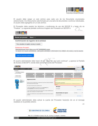 21
El usuario debe cargar un solo archivo para cada uno de los Documento enumerados
anteriormente. Si el Documento está formado por una serie de documentos o archivos individuales,
el usuario debe agregarlos en un solo archivo.
El Proveedor debe aceptar los términos y condiciones de uso del SECOP II y hacer clic en
“Finalizar”. La siguiente pantalla confirma el registro del Proveedor en SECOP II.
El usuario administrador debe hacer clic en “Haga clic aquí para continuar”, y aparece la Pantalla
de Acceso al SECOP II, donde debe activar la cuenta del Proveedor.
El usuario administrador debe activar la cuenta del Proveedor haciendo clic en el mensaje
resaltado en la pantalla anterior.
 
