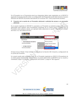22
Si el Proveedor es un Proponente plural sus integrantes deben estar registrados en el SECOP II
siguiendo el proceso descrito antes. La configuración del Proponente plural debe hacerla el usuario
Directorio de SECOP (el proceso está descrito en la sección IXC. Crear proponentes plurales).
C Creación de la cuenta de un Proveedor adicional o solicitud de acceso a un proveedor
adicional
Si un usuario registrado en SECOP II y asociado a un Proveedor ya existente quiera crear cuentas
adicionales para registrar otros Proveedores (empresas de un mismo grupo o usuario que es
Proveedor como persona natural, por ejemplo) debe seleccionar la opción “Añadir/Crear entidad”
del menú “Ir a” de la Barra de inicio.
Al hacer clic en “Añadir / Crear entidad” el explicado en la Sección IVB. Creación y configuración de
la cuenta del Proveedor.
Un usuario puede estar asociado a más de un Proveedor registrado en SECO II (Proveedores de
un mismo grupo empresarial). Para el efecto, el usuario debe entrar al SECOP II con su usuario y
contraseña, luego ir a la opción “Configuración del usuario” y luego en “Mis registros”
 
