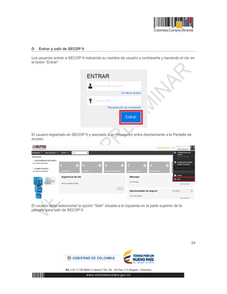24
D Entrar y salir de SECOP II
Los usuarios entran a SECOP II indicando su nombre de usuario y contraseña y haciendo el clic en
el botón “Entrar”.
El usuario registrado en SECOP II y asociado a un Proveedor entra directamente a la Pantalla de
acceso.
El usuario debe seleccionar la opción “Salir” situada a la izquierda en la parte superior de la
pantalla para salir de SECOP II.
 