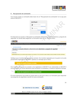 25
E Recuperación de contraseña
Si el usuario olvida su contraseña debe hacer clic en “Recuperación de contraseña” en la caja para
entrar al SECOP II.
El enlace lleva al usuario a “Recuperar la contraseña utilizando su correo electrónico y pregunta de
seguridad” en donde debe diligenciar un formulario hacer clic en “Enviar correo”.
Verifique que el nombre del usuario sea correcto. Si el nombre ingresado por el usuario no ha sido
previamente registrado en SECOP II, aparece un mensaje que lo indica.
Si el nombre del usuario es correcto y fue registrado en SECOP II con anterioridad, el SECOP II
envía al usuario un correo electrónico para recuperar la contraseña y muestra el siguiente mensaje.
El correo electrónico que recibe el usuario tiene un link que lo lleva a un formulario para responder
sus preguntas de seguridad y escribir la nueva contraseña.
 