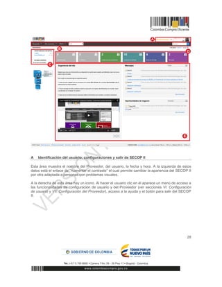 28
A Identificación del usuario, configuraciones y salir de SECOP II
Esta área muestra el nombre del Proveedor, del usuario, la fecha y hora. A la izquierda de estos
datos está el enlace de “Aumentar el contraste” el cual permite cambiar la apariencia del SECOP II
por otra adaptada a personas con problemas visuales.
A la derecha de esta área hay un icono. Al hacer el usuario clic en él aparece un menú de acceso a
las funcionalidades de configuración de usuario y del Proveedor (ver secciones VI. Configuración
de usuario y VII. Configuración del Proveedor), acceso a la ayuda y el botón para salir del SECOP
II.
1
 