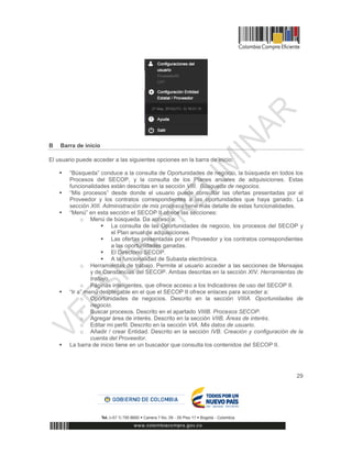 29
B Barra de inicio
El usuario puede acceder a las siguientes opciones en la barra de inicio:
 “Búsqueda” conduce a la consulta de Oportunidades de negocio, la búsqueda en todos los
Procesos del SECOP, y la consulta de los Planes anuales de adquisiciones. Estas
funcionalidades están descritas en la sección VIII. Búsqueda de negocios.
 “Mis procesos” desde donde el usuario puede consultar las ofertas presentadas por el
Proveedor y los contratos correspondientes a las oportunidades que haya ganado. La
sección XIII. Administración de mis procesos tiene más detalle de estas funcionalidades.
 “Menú” en esta sección el SECOP II ofrece las secciones:
o Menú de búsqueda. Da acceso a:
 La consulta de las Oportunidades de negocio, los procesos del SECOP y
el Plan anual de adquisiciones.
 Las ofertas presentadas por el Proveedor y los contratos correspondientes
a las oportunidades ganadas.
 El Directorio SECOP.
 A la funcionalidad de Subasta electrónica.
o Herramientas de trabajo. Permite al usuario acceder a las secciones de Mensajes
y de Constancias del SECOP. Ambas descritas en la sección XIV. Herramientas de
trabajo.
o Páginas inteligentes, que ofrece acceso a los Indicadores de uso del SECOP II.
 “Ir a” menú desplegable en el que el SECOP II ofrece enlaces para acceder a:
o Oportunidades de negocios. Descrito en la sección VIIIA. Oportunidades de
negocio.
o Buscar procesos. Descrito en el apartado VIIIB. Procesos SECOP.
o Agregar área de interés. Descrito en la sección VIIB. Áreas de interés.
o Editar mi perfil. Descrito en la sección VIA. Mis datos de usuario.
o Añadir / crear Entidad. Descrito en la sección IVB. Creación y configuración de la
cuenta del Proveedor.
 La barra de inicio tiene en un buscador que consulta los contenidos del SECOP II.
 