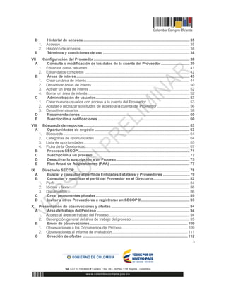 3
D Historial de accesos ........................................................................................................ 35
1. Accesos............................................................................................................................... 35
2. Histórico de accesos........................................................................................................... 38
E Términos y condiciones de uso ..................................................................................... 38
VII Configuración del Proveedor .............................................................................................. 38
A Consulta o modificación de los datos de la cuenta del Proveedor ............................ 39
1. Editar los datos resumen .................................................................................................... 41
2. Editar datos completos ....................................................................................................... 42
B Áreas de interés ............................................................................................................... 43
1. Crear un área de interés..................................................................................................... 44
2. Desactivar áreas de interés ................................................................................................ 50
3. Activar un área de interés................................................................................................... 52
4. Borrar un área de interés.................................................................................................... 52
C Administración de usuarios............................................................................................ 53
1. Crear nuevos usuarios con acceso a la cuenta del Proveedor .......................................... 53
2. Aceptar o rechazar solicitudes de acceso a la cuenta del Proveedor................................ 56
3. Desactivar usuarios ............................................................................................................ 58
D Recomendaciones ........................................................................................................... 60
E Suscripción a notificaciones .......................................................................................... 60
VIII Búsqueda de negocios ........................................................................................................ 63
A Oportunidades de negocio ............................................................................................. 63
1. Búsqueda............................................................................................................................ 64
2. Categorías de oportunidades ............................................................................................. 64
3. Lista de oportunidades........................................................................................................ 65
4. Ficha de la Oportunidad...................................................................................................... 67
B Procesos SECOP ............................................................................................................. 71
C Suscripción a un proceso............................................................................................... 72
D Desactivar la suscripción a un Proceso........................................................................ 75
E Plan Anual de Adquisiciones (PAA) .............................................................................. 77
IX Directorio SECOP................................................................................................................. 78
A Buscar y consultar el perfil de Entidades Estatales y Proveedores .......................... 79
B Consultar y modificar el perfil del Proveedor en el Directorio.................................... 82
1. Perfil.................................................................................................................................... 84
2. Idioma y hora ...................................................................................................................... 86
3. Documentos........................................................................................................................ 86
C Crear proponentes plurales............................................................................................ 89
D Invitar a otros Proveedores a registrarse en SECOP II................................................ 93
X Presentación de observaciones y ofertas............................................................................. 94
A Área de trabajo del Proceso ........................................................................................... 94
1. Acceso al área de trabajo del Proceso............................................................................... 94
2. Descripción general del área de trabajo del proceso ......................................................... 95
B Envío de observaciones................................................................................................ 109
1. Observaciones a los Documentos del Proceso................................................................ 109
2. Observaciones al informe de evaluación.......................................................................... 111
C Creación de ofertas ....................................................................................................... 112
 