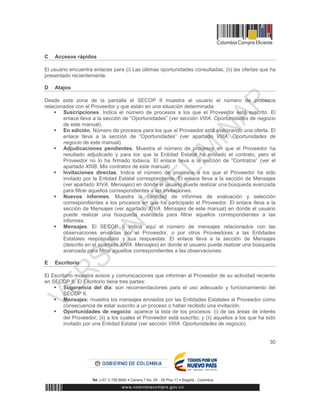 30
C Accesos rápidos
El usuario encuentra enlaces para (i) Las últimas oportunidades consultadas, (ii) las ofertas que ha
presentado recientemente.
D Atajos
Desde esta zona de la pantalla el SECOP II muestra al usuario el número de procesos
relacionados con el Proveedor y que están en una situación determinada:
 Suscripciones. Indica el número de procesos a los que el Proveedor está suscrito. El
enlace lleva a la sección de “Oportunidades” (ver sección VIIIA. Oportunidades de negocio
de este manual).
 En edición. Número de procesos para los que el Proveedor está elaborando una oferta. El
enlace lleva a la sección de “Oportunidades” (ver apartado VIIIA. Oportunidades de
negocio de este manual).
 Adjudicaciones pendientes. Muestra el número de procesos en que el Proveedor ha
resultado adjudicado y para los que la Entidad Estatal ha enviado el contrato, pero el
Proveedor no lo ha firmado todavía. El enlace lleva a la sección de “Contratos” (ver el
apartado XIIIB. Mis contratos de este manual).
 Invitaciones directas. Indica el número de procesos a los que el Proveedor ha sido
invitado por la Entidad Estatal correspondiente. El enlace lleva a la sección de Mensajes
(ver apartado XIVA. Mensajes) en donde el usuario puede realizar una búsqueda avanzada
para filtrar aquellos correspondientes a las invitaciones.
 Nuevos informes. Muestra la cantidad de informes de evaluación y selección
correspondientes a los procesos en que ha participado el Proveedor. El enlace lleva a la
sección de Mensajes (ver apartado XIVA. Mensajes de este manual) en donde el usuario
puede realizar una búsqueda avanzada para filtrar aquellos correspondientes a las
informes.
 Mensajes. El SECOP II indica aquí el número de mensajes relacionados con las
observaciones enviadas por el Proveedor, o por otros Proveedores a las Entidades
Estatales responsables y sus respuestas. El enlace lleva a la sección de Mensajes
(descrito en el apartado XIVA. Mensajes) en donde el usuario puede realizar una búsqueda
avanzada para filtrar aquellos correspondientes a las observaciones.
E Escritorio
El Escritorio muestra avisos y comunicaciones que informan al Proveedor de su actividad reciente
en SECOP II. El Escritorio tiene tres partes:
 Sugerencia del día: son recomendaciones para el uso adecuado y funcionamiento del
SECOP II.
 Mensajes: muestra los mensajes enviados por las Entidades Estatales al Proveedor como
consecuencia de estar suscrito a un proceso o haber recibido una invitación.
 Oportunidades de negocio: aparece la lista de los procesos: (i) de las áreas de interés
del Proveedor; (ii) a los cuales el Proveedor está suscrito; y (ii) aquellos a los que ha sido
invitado por una Entidad Estatal (ver sección VIIIA. Oportunidades de negocio).
 