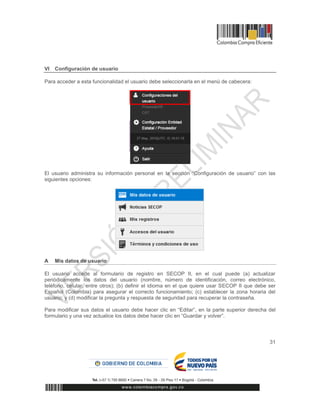 31
VI Configuración de usuario
Para acceder a esta funcionalidad el usuario debe seleccionarla en el menú de cabecera:
El usuario administra su información personal en la sección “Configuración de usuario” con las
siguientes opciones:
A Mis datos de usuario
El usuario accede al formulario de registro en SECOP II, en el cual puede (a) actualizar
periódicamente los datos del usuario (nombre, número de identificación, correo electrónico,
teléfono, celular, entre otros); (b) definir el idioma en el que quiere usar SECOP II que debe ser
Español (Colombia) para asegurar el correcto funcionamiento; (c) establecer la zona horaria del
usuario; y (d) modificar la pregunta y respuesta de seguridad para recuperar la contraseña.
Para modificar sus datos el usuario debe hacer clic en “Editar”, en la parte superior derecha del
formulario y una vez actualice los datos debe hacer clic en “Guardar y volver”.
 