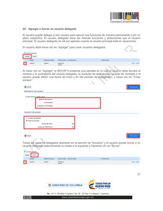 37
(b) Agregar o borrar un usuario delegado
El usuario puede delegar a otro usuario para ejercer sus funciones de manera permanente o por un
plazo específico. El usuario delegado tiene las mismas funciones y atribuciones que el usuario
principal. El usuario delegado es útil por ejemplo cuando el usuario principal está en vacaciones.
El usuario debe hacer clic en “Agregar” para crear usuarios delegados.
Al hacer clic en “Agregar” el SECOP II presenta una pantalla en la cual el usuario debe escribir el
nombre y la contraseña del usuario delegado, la duración de este acceso (puede ser ilimitada o el
usuario puede definir una fecha de inicio y fin del periodo de delegación), y hacer clic en “Crear
acceso”.
Todos los usuarios delegados aparecen en la sección de “Accesos” y el usuario puede borrar a un
usuario delegado seleccionando la casilla a la izquierda y haciendo clic en “Borrar”.
 
