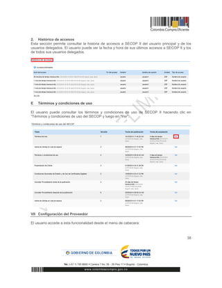 38
2. Histórico de accesos
Esta sección permite consultar la historia de accesos a SECOP II del usuario principal y de los
usuarios delegados. El usuario puede ver la fecha y hora de sus últimos accesos a SECOP II y los
de todos sus usuarios delegados.
E Términos y condiciones de uso
El usuario puede consultar los términos y condiciones de uso de SECOP II haciendo clic en
“Términos y condiciones de uso del SECOP y luego en “Ver”.
VII Configuración del Proveedor
El usuario accede a esta funcionalidad desde el menú de cabecera:
 