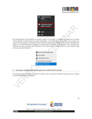 39
En Configuración del Proveedor el usuario puede: (i) consultar o modificar los datos de la cuenta
del Proveedor; (ii) administrar las áreas de interés; y (iii) administrar los usuarios con acceso a la
cuenta del Proveedor. Colombia Compra Eficiente recomienda designar un usuario administrador
quien es el responsable de configurar la cuenta del Proveedor, y de aceptar a los usuarios que
solicitan acceso a la cuenta del Proveedor. Si la cuenta del Proveedor tiene un único usuario, éste
es el usuario administrador.
A Consulta o modificación de los datos de la cuenta del Proveedor
El usuario puede consultar y modificar los datos de la cuenta del Proveedor haciendo clic en “Datos
de la Entidad Estatal / Proveedor”.
 