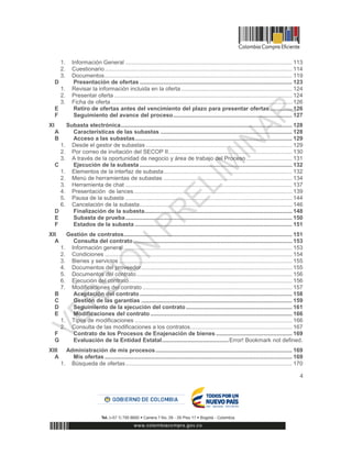 4
1. Información General ......................................................................................................... 113
2. Cuestionario...................................................................................................................... 114
3. Documentos...................................................................................................................... 119
D Presentación de ofertas ................................................................................................ 123
1. Revisar la información incluida en la oferta...................................................................... 124
2. Presentar oferta ................................................................................................................ 124
3. Ficha de oferta .................................................................................................................. 126
E Retiro de ofertas antes del vencimiento del plazo para presentar ofertas.............. 126
F Seguimiento del avance del proceso........................................................................... 127
XI Subasta electrónica............................................................................................................ 128
A Características de las subastas ................................................................................... 128
B Acceso a las subastas................................................................................................... 129
1. Desde el gestor de subastas ............................................................................................ 129
2. Por correo de invitación del SECOP II.............................................................................. 130
3. A través de la oportunidad de negocio y área de trabajo del Proceso............................. 131
C Ejecución de la subasta ................................................................................................ 132
1. Elementos de la interfaz de subasta................................................................................. 132
2. Menú de herramientas de subastas ................................................................................. 134
3. Herramienta de chat ......................................................................................................... 137
4. Presentación de lances.................................................................................................... 139
5. Pausa de la subasta ......................................................................................................... 144
6. Cancelación de la subasta................................................................................................ 146
D Finalización de la subasta............................................................................................. 148
E Subasta de prueba......................................................................................................... 150
F Estados de la subasta ................................................................................................... 151
XII Gestión de contratos.......................................................................................................... 151
A Consulta del contrato .................................................................................................... 153
1. Información general .......................................................................................................... 153
2. Condiciones ...................................................................................................................... 154
3. Bienes y servicios ............................................................................................................. 155
4. Documentos del proveedor............................................................................................... 155
5. Documentos del contrato.................................................................................................. 156
6. Ejecución del contrato....................................................................................................... 156
7. Modificaciones del contrato .............................................................................................. 157
B Aceptación del contrato................................................................................................ 158
C Gestión de las garantías ............................................................................................... 159
D Seguimiento de la ejecución del contrato................................................................... 161
E Modificaciones del contrato ......................................................................................... 166
1. Tipos de modificaciones ................................................................................................... 166
2. Consulta de las modificaciones a los contratos................................................................ 167
F Contrato de los Procesos de Enajenación de bienes ................................................ 169
G Evaluación de la Entidad Estatal..........................................Error! Bookmark not defined.
XIII Administración de mis procesos...................................................................................... 169
A Mis ofertas ...................................................................................................................... 169
1. Búsqueda de ofertas......................................................................................................... 170
 