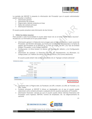 41
La pantalla del SECOP II presenta la información del Proveedor que el usuario administrador
puede consultar o modificar:
 Información general
 Información de contacto
 Página web y demás contactos en línea
 Datos del contacto principal
 Información financiera.
El usuario puede actualizar esta información de dos formas:
1. Editar los datos resumen
Para acceder a esta funcionalidad el usuario debe hacer clic en el botón “Editar datos resumen”.
Accede así a un formulario en el que puede indicar:
 Información general: (i) Selección de la imagen para el logo; (ii) Nombre o razón social del
Proveedor; (iii) Nombre abreviado; (iv) Fecha de incorporación (corresponde a la fecha de
registro del Proveedor en el SECOP II); (v) País de origen; (vi) NIT; (vii) Tipo de Entidad
Estatal / Proveedor; y (viii) Código UNSPSC.
 Configuración: (i) Zona horaria; (ii) Idioma; (iii) Moneda por defecto; y (iv) Configuración
regional.
 Información de contacto: (i) Dirección; (ii) País; (iii) Departamento; (iv) Municipio; (v)
Código postal; (vi) Teléfono de oficina; (vii) Fax de oficina; (viii) Correo electrónico.
El usuario puede añadir más contactos haciendo clic en “Agregar contacto adicional”.
 Contactos web: (i) Página web; (ii) Facebook; (iii) URL Linkedin; (iv) URL de Youtube; y (v)
URL Twitter.
 Contacto principal: el SECOP II ofrece un desplegable con el que el usuario puede
seleccionar como contacto principal a cualquiera de los usuarios asociados al Proveedor.
 Información financiera: sección en que el usuario puede indicar informes financieros del
Proveedor como ingresos, EBITDA, número de empleados, etc. Su diligenciamiento es
opcional.
 