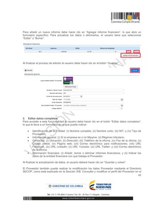 42
Para añadir un nuevo informe debe hacer clic en “Agregar informe financiero”, lo que abre un
formulario específico. Para actualizar los datos o eliminarlos, el usuario tiene que seleccionar
“Editar” o “Borrar”.
Al finalizar el proceso de edición el usuario debe hacer clic en el botón “Guardar”.
2. Editar datos completos
Para acceder a esta funcionalidad el usuario debe hacer clic en el botón “Editar datos completos”,
lo que le lleva a un formulario en el que puede indicar:
 Identificación de la Entidad: (i) Nombre completo; (ii) Nombre corto; (iii) NIT; y (iv) Tipo de
Proveedor.
 Información general: (i) Si la empresa es o no Mipyme; (ii) Régimen tributario;
 Contactos: (i) Ubicación; (ii) Dirección; (iii) Teléfono de la oficina; (iv) Fax de la oficina; (v)
Código postal; (vi) Página web; (vii) Correo electrónico para notificaciones; (viii) URL
Facebook, (ix) URL Linkedin; (x) URL Youtube; (xi) URL Twitter; y (xii) Correo electrónico
de la oficina.
 Información financiera: (i) Añadir, borrar o eliminar informes financieros; y (ii) Indicar los
datos de la entidad financiera con que trabaja el Proveedor.
Al finalizar la actualización de datos, el usuario deberá hacer clic en “Guardar y volver”.
El Proveedor también puede realizar la modificación los datos Proveedor mediante el Directorio
SECOP, como está explicado en la Sección IXB. Consultar y modificar el perfil del Proveedor en el
 