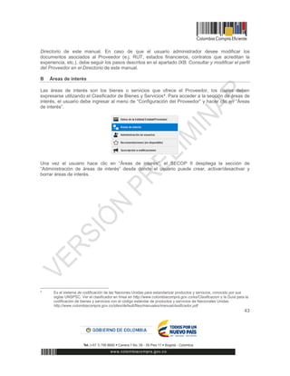 43
Directorio de este manual. En caso de que el usuario administrador desee modificar los
documentos asociados al Proveedor (e.j. RUT, estados financieros, contratos que acreditan la
experiencia, etc.), debe seguir los pasos descritos en el apartado IXB. Consultar y modificar el perfil
del Proveedor en el Directorio de este manual.
B Áreas de interés
Las áreas de interés son los bienes o servicios que ofrece el Proveedor, los cuales deben
expresarse utilizando el Clasificador de Bienes y Servicios4. Para acceder a la sección de áreas de
interés, el usuario debe ingresar al menú de “Configuración del Proveedor” y hacer clic en “Áreas
de interés”.
Una vez el usuario hace clic en “Áreas de interés”, el SECOP II despliega la sección de
“Administración de áreas de interés” desde donde el usuario puede crear, activar/desactivar y
borrar áreas de interés.
4
Es el sistema de codificación de las Naciones Unidas para estandarizar productos y servicios, conocido por sus
siglas UNSPSC. Ver el clasificador en línea en http://www.colombiacompra.gov.co/es/Clasificacion y la Guía para la
codificación de bienes y servicios con el código estándar de productos y servicios de Nacionales Unidas
http://www.colombiacompra.gov.co/sites/default/files/manuales/manualclasificador.pdf
 