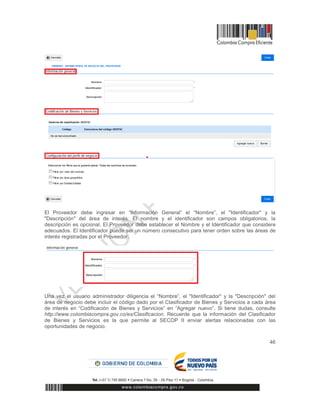 46
El Proveedor debe ingresar en “Información General” el “Nombre”, el "Identificador" y la
"Descripción" del área de interés. El nombre y el identificador son campos obligatorios, la
descripción es opcional. El Proveedor debe establecer el Nombre y el Identificador que considere
adecuados. El Identificador puede ser un número consecutivo para tener orden sobre las áreas de
interés registradas por el Proveedor.
Una vez el usuario administrador diligencia el “Nombre”, el "Identificador" y la "Descripción" del
área de negocio debe incluir el código dado por el Clasificador de Bienes y Servicios a cada área
de interés en “Codificación de Bienes y Servicios” en “Agregar nuevo”. Si tiene dudas, consulte
http://www.colombiacompra.gov.co/es/Clasificacion. Recuerde que la información del Clasificador
de Bienes y Servicios es la que permite al SECOP II enviar alertas relacionadas con las
oportunidades de negocio.
 