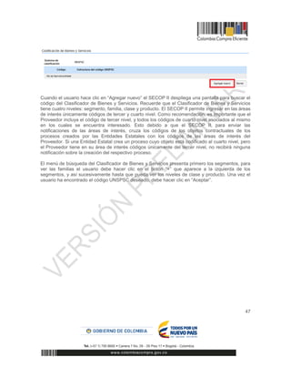 47
Cuando el usuario hace clic en “Agregar nuevo” el SECOP II despliega una pantalla para buscar el
código del Clasificador de Bienes y Servicios. Recuerde que el Clasificador de Bienes y Servicios
tiene cuatro niveles: segmento, familia, clase y producto. El SECOP II permite ingresar en las áreas
de interés únicamente códigos de tercer y cuarto nivel. Como recomendación, es importante que el
Proveedor incluya el código de tercer nivel, y todos los códigos de cuarto nivel asociados al mismo
en los cuales se encuentra interesado. Esto debido a que el SECOP II, para enviar las
notificaciones de las áreas de interés, cruza los códigos de los objetos contractuales de los
procesos creados por las Entidades Estatales con los códigos de las áreas de interés del
Proveedor. Si una Entidad Estatal crea un proceso cuyo objeto está codificado al cuarto nivel, pero
el Proveedor tiene en su área de interés códigos únicamente del tercer nivel, no recibirá ninguna
notificación sobre la creación del respectivo proceso.
El menú de búsqueda del Clasificador de Bienes y Servicios presenta primero los segmentos, para
ver las familias el usuario debe hacer clic en el botón “+” que aparece a la izquierda de los
segmentos, y así sucesivamente hasta que pueda ver los niveles de clase y producto. Una vez el
usuario ha encontrado el código UNSPSC deseado, debe hacer clic en “Aceptar”.
 