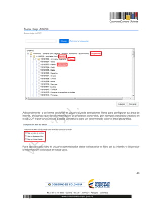 48
Adicionalmente y de forma opcional, el usuario puede seleccionar filtros para configurar su área de
interés, indicando que desea información de procesos concretos, por ejemplo procesos creados en
el SECOP II por una Entidad Estatal concreta o para un determinado valor o área geográfica.
Para aplicar cada filtro el usuario administrador debe seleccionar el filtro de su interés y diligenciar
la información solicitada en cada caso.
 
