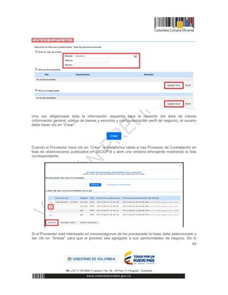 49
Una vez diligenciada toda la información requerida para la creación del área de interés
(información general, código de bienes y servicios y configuración del perfil de negocio), el usuario
debe hacer clic en “Crear”.
Cuando el Proveedor hace clic en “Crear” la plataforma valida si hay Procesos de Contratación en
fase de observaciones publicados en SECOP II y abre una ventana emergente mostrando la lista
correspondiente.
Si el Proveedor está interesado en conoceralgunos de los procesosde la listas debe seleccionarlo y
dar clic en “Anexar” para que el proceso sea agregado a sus oportunidades de negocio. De lo
 