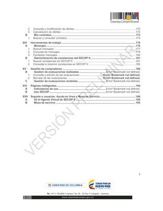 5
2. Consulta y modificación de ofertas................................................................................... 172
3. Cancelación de ofertas ..................................................................................................... 172
B Mis contratos.................................................................................................................. 173
1. Buscar y consultar contratos ............................................................................................ 174
XIV Herramientas de trabajo .................................................................................................... 176
A Mensajes......................................................................................................................... 176
1. Buscar mensajes .............................................................................................................. 177
2. Consulta de mensajes ...................................................................................................... 179
3. Contestar mensajes.......................................................................................................... 180
B Administración de constancias del SECOP II............................................................. 181
1. Buscar constancias en SECOP II ..................................................................................... 181
2. Consultar e imprimir constancias en SECOP II................................................................ 182
XV Gestión de compradores ................................................................................................... 184
B Gestión de evaluaciones realizadas ....................................Error! Bookmark not defined.
1. Consulta y edición de las evaluaciones................................Error! Bookmark not defined.
2. Borrado de las evaluaciones ................................................Error! Bookmark not defined.
C Gestión de evaluaciones recibidas......................................Error! Bookmark not defined.
XVI Páginas inteligentes........................................................................................................... 184
A Indicadores de uso ................................................................Error! Bookmark not defined.
B Uso SECOP.............................................................................Error! Bookmark not defined.
XVII Soporte a usuarios: Ayuda en línea y Mesa de Servicio................................................ 184
A S2 el Agente Virtual de SECOP II ................................................................................. 185
B Mesa de servicio ............................................................................................................ 185
 