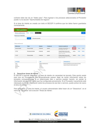 50
contrario debe dar clic en “Saltar paso”. Para ingresar a los procesos seleccionados el Proveedor
puede ir a la sección “Oportunidades de negocio”.
Si el área de interés es creada con éxito el SECOP II confirma que los datos fueron guardados
correctamente.
2. Desactivar áreas de interés
El SECOP II permite desactivar un área de interés sin necesidad de borrarla. Esta opción existe
para que los Proveedores que temporalmente quieren dejar de recibir información sobre los
procesos correspondientes a un determinado bien o servicio puedan hacerlo, sin perder la
información del área de interés que fue configurada previamente. Si el Proveedor nuevamente está
interesado en recibir información sobre los procesos de ese bien o servicio, puede activar de nuevo
el área de interés.
Para desactivar un área de interés, el usuario administrador debe hacer clic en “Desactivar”, en el
menú de “Opciones” de la sección “Áreas de interés”.
 