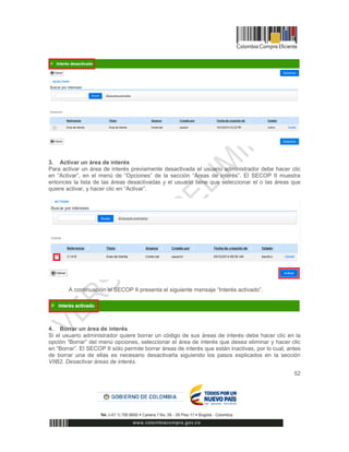 52
3. Activar un área de interés
Para activar un área de interés previamente desactivada el usuario administrador debe hacer clic
en “Activar”, en el menú de “Opciones” de la sección “Áreas de interés”. El SECOP II muestra
entonces la lista de las áreas desactivadas y el usuario tiene que seleccionar el o las áreas que
quiere activar, y hacer clic en “Activar”.
A continuación el SECOP II presenta el siguiente mensaje “Interés activado”.
4. Borrar un área de interés
Si el usuario administrador quiere borrar un código de sus áreas de interés debe hacer clic en la
opción “Borrar” del menú opciones, seleccionar el área de interés que desea eliminar y hacer clic
en “Borrar”. El SECOP II sólo permite borrar áreas de interés que están inactivas, por lo cual, antes
de borrar una de ellas es necesario desactivarla siguiendo los pasos explicados en la sección
VIIB2. Desactivar áreas de interés.
 