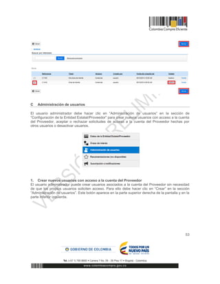 53
C Administración de usuarios
El usuario administrador debe hacer clic en “Administración de usuarios” en la sección de
“Configuración de la Entidad Estatal/Proveedor” para crear nuevos usuarios con acceso a la cuenta
del Proveedor, aceptar o rechazar solicitudes de acceso a la cuenta del Proveedor hechas por
otros usuarios o desactivar usuarios.
1. Crear nuevos usuarios con acceso a la cuenta del Proveedor
El usuario administrador puede crear usuarios asociados a la cuenta del Proveedor sin necesidad
de que los propios usuarios soliciten acceso. Para ello debe hacer clic en “Crear” en la sección
“Administración de usuarios”. Este botón aparece en la parte superior derecha de la pantalla y en la
parte inferior izquierda.
 