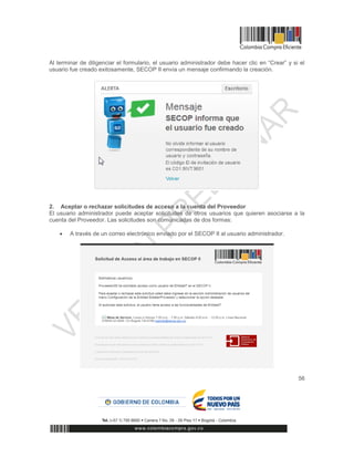 56
Al terminar de diligenciar el formulario, el usuario administrador debe hacer clic en “Crear” y si el
usuario fue creado exitosamente, SECOP II envía un mensaje confirmando la creación.
2. Aceptar o rechazar solicitudes de acceso a la cuenta del Proveedor
El usuario administrador puede aceptar solicitudes de otros usuarios que quieren asociarse a la
cuenta del Proveedor. Las solicitudes son comunicadas de dos formas:
 A través de un correo electrónico enviado por el SECOP II al usuario administrador.
 