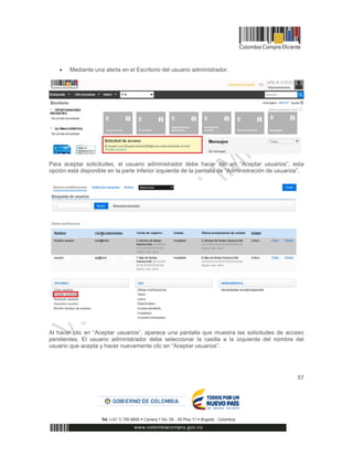 57
 Mediante una alerta en el Escritorio del usuario administrador.
Para aceptar solicitudes, el usuario administrador debe hacer clic en “Aceptar usuarios”, esta
opción está disponible en la parte inferior izquierda de la pantalla de “Administración de usuarios”.
Al hacer clic en “Aceptar usuarios”, aparece una pantalla que muestra las solicitudes de acceso
pendientes. El usuario administrador debe seleccionar la casilla a la izquierda del nombre del
usuario que acepta y hacer nuevamente clic en “Aceptar usuarios”.
 