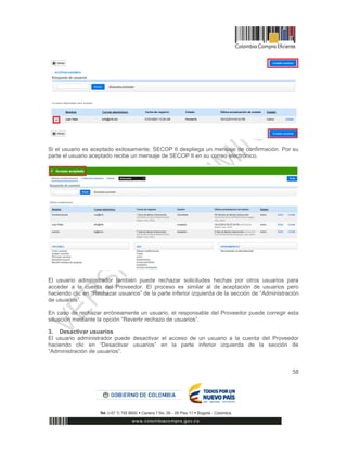 58
Si el usuario es aceptado exitosamente, SECOP II despliega un mensaje de confirmación. Por su
parte el usuario aceptado recibe un mensaje de SECOP II en su correo electrónico.
El usuario administrador también puede rechazar solicitudes hechas por otros usuarios para
acceder a la cuenta del Proveedor. El proceso es similar al de aceptación de usuarios pero
haciendo clic en “Rechazar usuarios” de la parte inferior izquierda de la sección de “Administración
de usuarios”.
En caso de rechazar erróneamente un usuario, el responsable del Proveedor puede corregir esta
situación mediante la opción “Revertir rechazo de usuarios”.
3. Desactivar usuarios
El usuario administrador puede desactivar el acceso de un usuario a la cuenta del Proveedor
haciendo clic en “Desactivar usuarios” en la parte inferior izquierda de la sección de
“Administración de usuarios”.
 