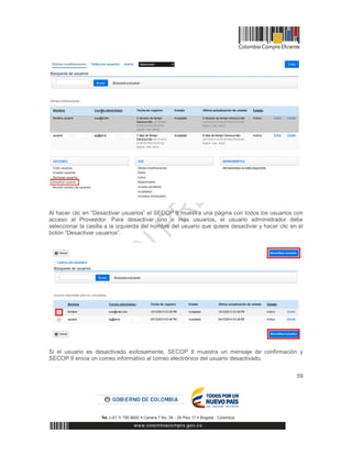 59
Al hacer clic en “Desactivar usuarios” el SECOP II muestra una página con todos los usuarios con
acceso al Proveedor. Para desactivar uno o más usuarios, el usuario administrador debe
seleccionar la casilla a la izquierda del nombre del usuario que quiere desactivar y hacer clic en el
botón “Desactivar usuarios”.
Si el usuario es desactivado exitosamente, SECOP II muestra un mensaje de confirmación y
SECOP II envía un correo informativo al correo electrónico del usuario desactivado.
 
