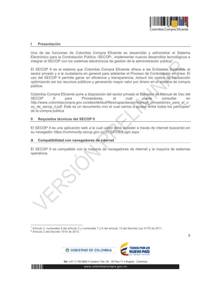 6
I Presentación
Una de las funciones de Colombia Compra Eficiente es desarrollar y administrar el Sistema
Electrónico para la Contratación Pública -SECOP-, implementar nuevos desarrollos tecnológicos e
integrar el SECOP con los sistemas electrónicos de gestión de la administración pública1.
El SECOP II es el sistema que Colombia Compra Eficiente ofrece a las Entidades Estatales, el
sector privado y a la ciudadanía en general para adelantar el Proceso de Contratación en línea. El
uso del SECOP II permite ganar en eficiencia y transparencia, reducir los costos de transacción
optimizando así los recursos públicos y generando mayor valor por dinero en el sistema de compra
pública.
Colombia Compra Eficiente pone a disposición del sector privado el Borrador de Manual de Uso del
SECOP II para Proveedores, el cual puede consultar en
http://www.colombiacompra.gov.co/sites/default/files/capacitacion/manual_proveedores_para_el_u
so_de_secop_ii.pdf. Este es un documento vivo el cual vamos a ajustar entre todos los partícipes2
de la compra pública
II Requisitos técnicos del SECOP II
El SECOP II es una aplicación web a la cual usted debe acceder a través de internet buscando en
su navegador https://community.secop.gov.co/STS/CCE/Login.aspx
A Compatibilidad con navegadores de internet
El SECOP II es compatible con la mayoría de navegadores de internet y la mayoría de sistemas
operativos.
1
Artículo 2, numerales 8 del artículo 3 y numerales 7 y 8 del artículo 13 del Decreto Ley 4170 de 2011.
2
Artículo 2 del Decreto 1510 de 2013.
 