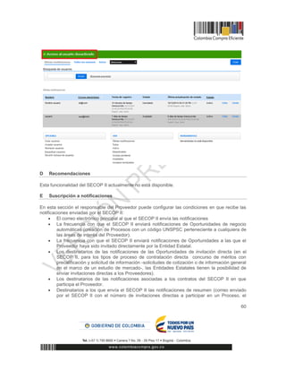 60
D Recomendaciones
Esta funcionalidad del SECOP II actualmente no está disponible.
E Suscripción a notificaciones
En esta sección el responsable del Proveedor puede configurar las condiciones en que recibe las
notificaciones enviadas por el SECOP II:
 El correo electrónico principal al que el SECOP II envía las notificaciones
 La frecuencia con que el SECOP II enviará notificaciones de Oportunidades de negocio
automáticas (creación de Procesos con un código UNSPSC perteneciente a cualquiera de
las áreas de interés del Proveedor).
 La frecuencia con que el SECOP II enviará notificaciones de Oportunidades a las que el
Proveedor haya sido invitado directamente por la Entidad Estatal.
 Los destinatarios de las notificaciones de las Oportunidades de invitación directa (en el
SECOP II, para los tipos de proceso de contratación directa concurso de méritos con
precalificación y solicitud de información -solicitudes de cotización o de información general
en el marco de un estudio de mercado-, las Entidades Estatales tienen la posibilidad de
enviar invitaciones directas a los Proveedores).
 Los destinatarios de las notificaciones asociadas a los contratos del SECOP II en que
participa el Proveedor.
 Destinatarios a los que envía el SECOP II las notificaciones de resumen (correo enviado
por el SECOP II con el número de invitaciones directas a participar en un Proceso, el
 