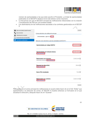 61
número de oportunidades a las que está suscrito el Proveedor, y el total de oportunidades
publicadas en el SECOP II desde el envío del anterior correo resumen).
 La frecuencia con que el SECOP II enviará las notificaciones relacionadas con la creación
o actualización de PAA por una Entidad Estatal.
 Los destinatarios de las notificaciones asociadas a los contratos gestionados en el SECOP
II.
Para configurar el correo principal de notificaciones el usuario debe hacer clic en el link “Editar” que
aparece junto a la dirección de correo. El SECOP II muestra entonces un formulario en el que
actualizar la dirección y después hacer clic en “Guardar”.
 