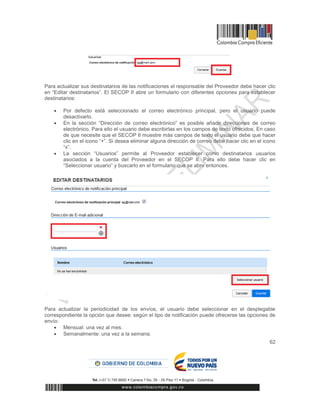 62
Para actualizar sus destinatarios de las notificaciones el responsable del Proveedor debe hacer clic
en “Editar destinatarios”. El SECOP II abre un formulario con diferentes opciones para establecer
destinatarios:
 Por defecto está seleccionado el correo electrónico principal, pero el usuario puede
desactivarlo.
 En la sección “Dirección de correo electrónico” es posible añadir direcciones de correo
electrónico. Para ello el usuario debe escribirlas en los campos de texto ofrecidos. En caso
de que necesite que el SECOP II muestre más campos de texto el usuario debe que hacer
clic en el icono “+”. Si desea eliminar alguna dirección de correo debe hacer clic en el icono
“x”.
 La sección “Usuarios” permite al Proveedor establecer como destinatarios usuarios
asociados a la cuenta del Proveedor en el SECOP II. Para ello debe hacer clic en
“Seleccionar usuario” y buscarlo en el formulario que se abre entonces.
Para actualizar la periodicidad de los envíos, el usuario debe seleccionar en el desplegable
correspondiente la opción que desee: según el tipo de notificación puede ofrecerse las opciones de
envío:
 Mensual: una vez al mes.
 Semanalmente: una vez a la semana.
 