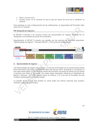 63
 Diario: una vez al día.
 Cuando ocurre: en el momento en que el tipo de evento de envío de la notifiación se
produce.
Tras actualizar el o las configuraciones de las notificaciones, el responsable del Proveedor debe
hacer clic en “Guardar”.
VIII Búsqueda de negocios
El SECOP II permite a los usuarios buscar las oportunidades de negocio haciendo clic en
“Búsqueda” en la pantalla de acceso de su escritorio.
Seguidamente el SECOP II muestra una pantalla con las opciones de búsqueda disponibles:
“Oportunidades de negocio”, “Procesos SECOP” y “Plan anual de adquisiciones”.
A Oportunidades de negocio
Las Oportunidades de negocio son procesos: i) a los que el Proveedor se ha suscrito porque desea
tener información sobre ellos o participar en ellos (Ver Sección VIIIC. Suscripción a un proceso); ii)
que están relacionados con las áreas de interés del Proveedor (las áreas de interés son los bienes
o servicios que ofrece el Proveedor, los cuales deben expresarse utilizando el Clasificador de
Bienes y Servicios –Ver VIIB. Sección Áreas de interés); y iii) a los que el Proveedor ha sido
invitado a participar por una Entidad Estatal.
La pantalla de la sección está dividida en varias áreas que ofrecen opciones para localizar,
consultar y gestionar los procesos.
 