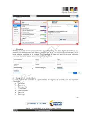64
1. Búsqueda
Permite al usuario buscar una oportunidad específica. Para ello debe digitar el nombre o una
palabra clave relacionada con la oportunidad y dar clic en la lupa de búsqueda que aparece en la
parte superior izquierda de la pantalla. Adicionalmente al hacer clic en el enlace de búsqueda
avanzada es posible realizar la consulta con diversos filtros.
2. Categorías de oportunidades
En esta sección se clasifican las oportunidades de negocio de acuerdo con las siguientes
categorías:
 Recibidas
 Suscrito a
 En respuesta
 Contestadas
 Seleccionadas
 Perdidas
 Expiradas
 
