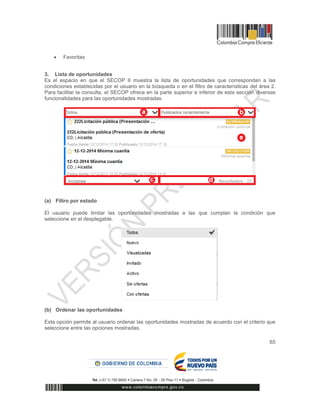 65
 Favoritas
3. Lista de oportunidades
Es el espacio en que el SECOP II muestra la lista de oportunidades que correspondan a las
condiciones establecidas por el usuario en la búsqueda o en el filtro de características del área 2.
Para facilitar la consulta, el SECOP ofrece en la parte superior e inferior de esta sección diversas
funcionalidades para las oportunidades mostradas.
(a) Filtro por estado
El usuario puede limitar las oportunidades mostradas a las que cumplan la condición que
seleccione en el desplegable.
(b) Ordenar las oportunidades
Esta opción permite al usuario ordenar las oportunidades mostradas de acuerdo con el criterio que
seleccione entre las opciones mostradas.
 