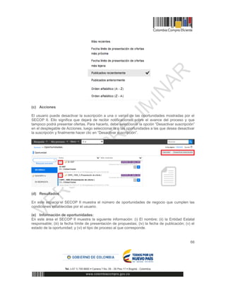 66
(c) Acciones
El usuario puede desactivar la suscripción a una o varias de las oportunidades mostradas por el
SECOP II. Ello significa que dejará de recibir notificaciones sobre el avance del proceso y que
tampoco podrá presentar ofertas. Para hacerlo, debe seleccionar la opción “Desactivar suscripción”
en el desplegable de Acciones, luego seleccionar la o las oportunidades a las que desea desactivar
la suscripción y finalmente hacer clic en “Desactivar suscripción”.
(d) Resultados
En este espacio el SECOP II muestra el número de oportunidades de negocio que cumplen las
condiciones establecidas por el usuario.
(e) Información de oportunidades:
En este área el SECOP II muestra la siguiente información: (i) El nombre; (ii) la Entidad Estatal
responsable; (iii) la fecha límite de presentación de propuestas; (iv) la fecha de publicación; (v) el
estado de la oportunidad; y (vi) el tipo de proceso al que corresponde.
 
