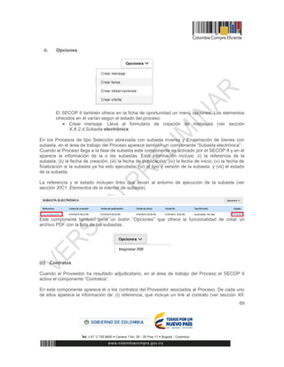 69
ii. Opciones.
El SECOP II también ofrece en la ficha de oportunidad un menú opciones. Los elementos
ofrecidos en él varían según el estado del proceso:
 Crear mensaje. Lleva al formulario de creación de mensajes (ver sección
X.A.2.d.Subasta electrónica
En los Procesos de tipo Selección abreviada con subasta inversa y Enajenación de bienes con
subasta, en el área de trabajo del Proceso aparece también un componente “Subasta electrónica”.
Cuando el Proceso llega a la fase de subasta este componente es activado por el SECOP II y en él
aparece la información de la o las subastas. Esta información incluye: (i) la referencia de la
subasta; (ii) la fecha de creación; (iii) la fecha de publicación; (iv) la fecha de inicio; (v) la fecha de
finalización si la subasta ya ha sido ejecutada; (vi) el tipo y versión de la subasta; y (vii) el estado
de la subasta.
La referencia y el estado incluyen links que llevan al entorno de ejecución de la subasta (ver
sección XIC1. Elementos de la interfaz de subasta).
Este componente también tiene un botón “Opciones” que ofrece la funcionalidad de crear un
archivo PDF con la lista de las subastas.
(c) Contratos
Cuando el Proveedor ha resultado adjudicatario, en el área de trabajo del Proceso el SECOP II
activa el componente “Contratos”.
En este componente aparece él o los contratos del Proveedor asociados al Proceso. De cada uno
de ellos aparece la información de: (i) referencia, que incluye un link al contrato (ver sección XII.
 