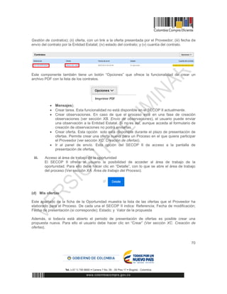 70
Gestión de contratos); (ii) oferta, con un link a la oferta presentada por el Proveedor; (iii) fecha de
envío del contrato por la Entidad Estatal; (iv) estado del contrato; y (v) cuantía del contrato.
Este componente también tiene un botón “Opciones” que ofrece la funcionalidad de crear un
archivo PDF con la lista de los contratos.
 Mensajes).
 Crear tarea. Esta funcionalidad no está disponible en el SECOP II actualmente.
 Crear observaciones. En caso de que el proceso esté en una fase de creación
observaciones (ver sección XB. Envío de observaciones), el usuario puede enviar
una observación a la Entidad Estatal. Si no es así, aunque acceda al formulario de
creación de observaciones no podrá enviarlas.
 Crear oferta. Esta opción solo está disponible durante el plazo de presentación de
ofertas. Permite crear una oferta nueva para un Proceso en el que quiera participar
el Proveedor (ver sección XC. Creación de ofertas).
 Ir al panel de envío. Esta opción del SECOP II da acceso a la pantalla de
presentación de ofertas.
iii. Acceso al área de trabajo de la oportunidad
El SECOP II ofrece al usuario la posibilidad de acceder al área de trabajo de la
oportunidad. Para ello debe hacer clic en “Detalle”, con lo que se abre el área de trabajo
del proceso (Ver sección XA. Área de trabajo del Proceso).
(d) Mis ofertas
Este apartado de la ficha de la Oportunidad muestra la lista de las ofertas que el Proveedor ha
elaborado para el Proceso. De cada una el SECOP II indica: Referencia; Fecha de modificación;
Fecha de presentación (si corresponde); Estado; y Valor de la propuesta
Además, si todavía está abierto el periodo de presentación de ofertas es posible crear una
propuesta nueva. Para ello el usuario debe hacer clic en “Crear” (Ver sección XC. Creación de
ofertas).
 