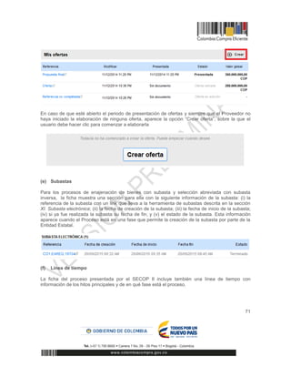 71
En caso de que esté abierto el periodo de presentación de ofertas y siempre que el Proveedor no
haya iniciado la elaboración de ninguna oferta, aparece la opción “Crear oferta”, sobre la que el
usuario debe hacer clic para comenzar a elaborarla
(e) Subastas
Para los procesos de enajenación de bienes con subasta y selección abreviada con subasta
inversa, la ficha muestra una sección para ella con la siguiente información de la subasta: (i) la
referencia de la subasta con un link que lleva a la herramienta de subastas descrita en la sección
XI. Subasta electrónica; (ii) la fecha de creación de la subasta; (iii) la fecha de inicio de la subasta;
(iv) si ya fue realizada la subasta su fecha de fin; y (v) el estado de la subasta. Esta información
aparece cuando el Proceso está en una fase que permite la creación de la subasta por parte de la
Entidad Estatal.
(f) Línea de tiempo
La ficha del proceso presentada por el SECOP II incluye también una línea de tiempo con
información de los hitos principales y de en qué fase está el proceso.
 