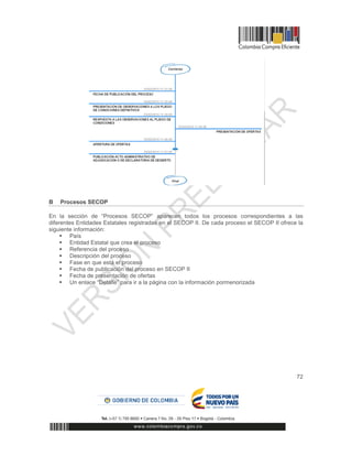 72
B Procesos SECOP
En la sección de “Procesos SECOP” aparecen todos los procesos correspondientes a las
diferentes Entidades Estatales registradas en el SECOP II. De cada proceso el SECOP II ofrece la
siguiente información:
 País
 Entidad Estatal que crea el proceso
 Referencia del proceso
 Descripción del proceso
 Fase en que está el proceso
 Fecha de publicación del proceso en SECOP II
 Fecha de presentación de ofertas
 Un enlace “Detalle” para ir a la página con la información pormenorizada
 