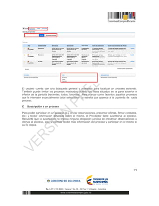 73
El usuario cuenta con una búsqueda general y avanzada para localizar un proceso concreto.
También puede limitar los procesos mostrados usando los filtros situados en la parte superior e
inferior de la pantalla (recientes, todos, favoritos). Para marcar como favoritos aquellos procesos
que le interesen especialmente debe seleccionar la estrella que aparece a la izquierda de cada
proceso.
C Suscripción a un proceso
Para poder participar en un proceso (e.j. enviar observaciones, presentar ofertas, firmar contratos,
etc) y recibir información detallada sobre el mismo, el Proveedor debe suscribirse al proceso.
Recuerde que la suscripción no implica ninguna obligación jurídica de presentar observaciones u
ofertas al proceso, sólo le permite recibir más información del proceso y participar en el mismo si
así lo desea.
 