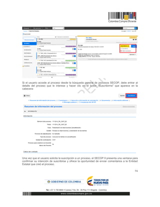 74
Si el usuario accede al proceso desde la búsqueda general de procesos SECOP, debe entrar al
detalle del proceso que le interese y hacer clic en el botón “Suscribirme” que aparece en la
cabecera:
Una vez que el usuario solicita la suscripción a un proceso, el SECOP II presenta una ventana para
confirmar su intención de suscribirse y ofrece la oportunidad de enviar comentarios a la Entidad
Estatal que creó el proceso.
 