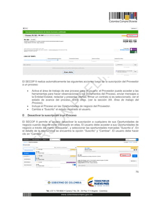 76
El SECOP II realiza automáticamente las siguientes acciones luego de la suscripción del Proveedor
a un proceso:
 Activa el área de trabajo de ese proceso para el usuario: el Proveedor puede acceder a las
herramientas para hacer observaciones a los Documentos del Proceso, enviar mensajes a
la Entidad Estatal, redactar y presentar ofertas, firmar un contrato si es seleccionado, ver el
estado de avance del proceso, entre otros. (ver la sección XA. Área de trabajo del
Proceso).
 Incluye el Proceso en las Oportunidades de negocio del Proveedor.
 Cambia a “Suscrito” el estado mostrado al usuario.
D Desactivar la suscripción a un Proceso
El SECOP II permite al usuario desactivar la suscripción a cualquiera de sus Oportunidades de
negocio cuando deja de estar interesado en ellas. El usuario debe acceder a sus Oportunidades de
negocio a través del menú “Búsqueda”, y seleccionar las oportunidades marcadas “Suscrito a”. En
el detalle de la oportunidad se encuentra la opción “Suscrito” y “Cambiar”. El usuario debe hacer
clic en “Cambiar”.
 