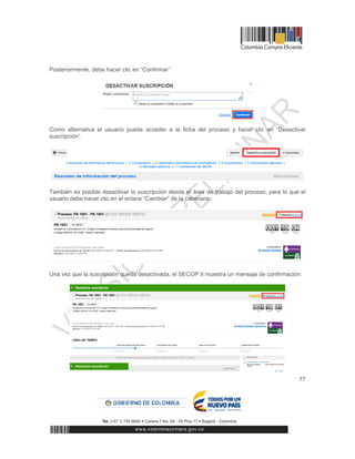 77
Posteriormente, debe hacer clic en “Confirmar”
Como alternativa el usuario puede acceder a la ficha del proceso y hacer clic en “Desactivar
suscripción”.
También es posible desactivar la suscripción desde el área de trabajo del proceso, para lo que el
usuario debe hacer clic en el enlace “Cambiar” de la cabecera:
Una vez que la suscripción queda desactivada, el SECOP II muestra un mensaje de confirmación:
 