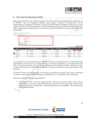 78
E Plan Anual de Adquisiciones (PAA)
Esta sección permite a los usuarios consultar los Planes Anuales de Adquisiciones publicados en
el SECOP II por las Entidades Estatales. Estos planes contienen la programación de las
necesidades en adquisición de bienes y servicios de las Entidades Estatales durante el año. Estos
planes comunican de forma anticipada dichas necesidades a los potenciales Proveedores para que
estén preparados para participar en los procesos que las Entidades convoquen para cubrir esas
necesidades.
De cada Plan Anual de Adquisiciones el SECOP II muestra la información de: (i) la Entidad Estatal
responsable; (ii) el año al que corresponde; (iii) la fecha de publicación; (iv) el presupuesto del
Plan; (v) la versión del Plan; (vi) la fecha de publicación; y (vii) el estado del Plan. Además, en caso
de que el Plan haya sido modificado, el SECOP II incluye una señal de alerta para destacar esta
situación.
El SECOP II tiene una funcionalidad de búsqueda por diferentes criterios. Para mayor comodidad
el usuario puede exportar estas búsquedas y guardarlas en su computador en formato Excel.
Además, el SECOP II ofrece la posibilidad de:
 Descargar el Plan Anual de Adquisiciones. Para ello el usuario debe hacer clic en
“Descargar”, con lo que el SECOP II generará un archivo ZIP en el que están incluidos dos
archivos Excel que corresponden a las planificaciones de necesidades y de adquisiciones
de la Entidad Estatal.
 