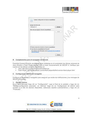 8
B Complementos para el navegador de internet
Colombia Compra Eficiente recomienda tener instaladas en el computador las últimas versiones de
Java (Oracle) y Flash Player (Adobe) para el buen funcionamiento de SECOP II. Verifique que
cuenta con las últimas versiones disponibles en:
 Java: http://java.com/es/download/installed.jsp
 Flash Player: http://helpx.adobe.com/es/flash-player/kb/find-version-flash-player.html
C Configuración idioma del navegador
Configure el idioma de su navegador para asegurar que recibe las notificaciones y los mensajes de
SECOP II correctos.
1. Google Chrome
En el menú principal haga clic en “Configuración”, vaya al final de la pantalla y haga clic en
“Mostrar configuración avanzada”, en “Idiomas” haga clic en “Configuración de idioma” para
acceder a la lista de idiomas disponibles, seleccione español (Latinoamérica) y haga clic en
“Finalizado”.
 