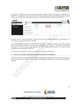 80
El Directorio SECOP ofrece la lista de las Entidades Estatales y de los Proveedores registrados en
SECOP II, sus perfiles y sus datos de contacto. Para ingresar al Directorio SECOP el usuario debe
hacer clic en “Menú” en la barra de inicio de su escritorio, y luego en “Directorio SECOP”.
Al hacer clic en “Directorio SECOP” aparece una lista de Entidades Estatales y Proveedores con
los cuales el usuario puede tener contacto.
Las funcionalidades del Directorio del SECOP II permiten al usuario: (i) buscar y consultar el perfil
de las Entidades Estatales y Proveedores registrados; (ii) consultar y modificar el perfil del
Proveedor al cual el usuario está asociado; (iii) crear proponentes plurales; (iv) invitar a otros
proveedores a registrarse en SECOP II.
A continuación se describe cada una de las funcionalidades mencionadas
A Buscar y consultar el perfil de Entidades Estatales y Proveedores
SECOP II permite al usuario buscar Entidades Estatales por palabra clave y a los Proveedores por
palabra clave, país de origen y por el código del Clasificador de Bienes y Servicios que tengan en
su perfil.
 