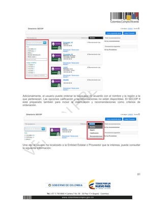 81
Adicionalmente, el usuario puede ordenar la búsqueda de acuerdo con el nombre y la región a la
que pertenecen. Las opciones calificación y recomendaciones no están disponibles. El SECOP II
está preparado también para incluir la clasificación y recomendaciones como criterios de
ordenación.
Una vez el usuario ha localizado a la Entidad Estatal o Proveedor que le interesa, puede consultar
la siguiente información:
 