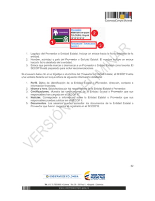 82
1. Logotipo del Proveedor o Entidad Estatal. Incluye un enlace hacia la ficha detallada de la
entidad.
2. Nombre, actividad y país del Proveedor o Entidad Estatal. El nombre incluye un enlace
hacia la ficha detallada de la entidad.
3. Enlace que permite marcar o desmarcar a un Proveedor o Entidad Estatal como favorito. El
SECOP II está preparado para incluir recomendaciones.
Si el usuario hace clic en el logotipo o el nombre del Proveedor o Entidad Estatal, el SECOP II abre
una ventana flotante en la que ofrece la siguiente información detallada:
1. Perfil. Datos de identificación de la Entidad Estatal o Proveedor, dirección, contacto e
información financiera.
2. Idioma y hora. Establecidas por los responsables de la Entidad Estatal o Proveedor.
3. Certificaciones. Muestra las certificaciones de la Entidad Estatal o Proveedor que sus
responsables han cargado en el SECOP II.
4. Noticias. Corresponde a información sobre la Entidad Estatal o Proveedor que sus
responsables puedan publicar en el SECOP II.
5. Documentos. Los usuarios pueden consultar los documentos de la Entidad Estatal o
Proveedor que fueron cargados al registrarlo en el SECOP II.
 